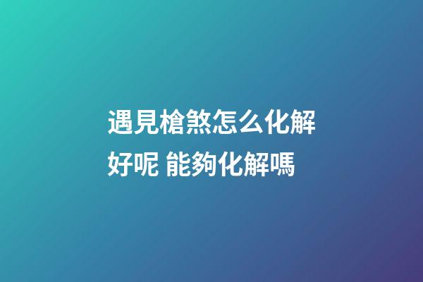 遇見槍煞怎么化解好呢 能夠化解嗎